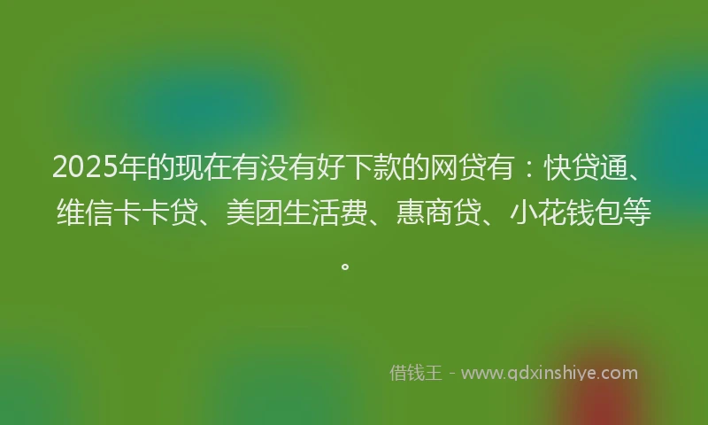 2025年的现在有没有好下款的网贷有：快贷通、维信卡卡贷、美团生活费、惠商贷、小花钱包等。