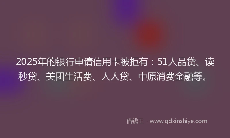 2025年的银行申请信用卡被拒有：51人品贷、读秒贷、美团生活费、人人贷、中原消费金融等。