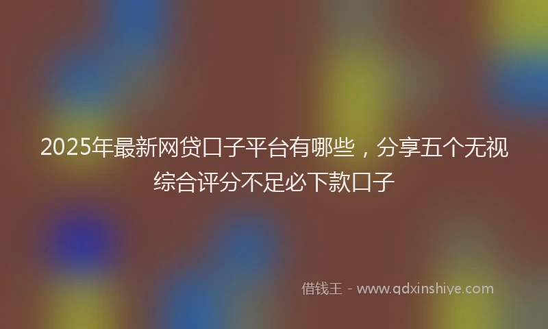 2025年最新网贷口子平台有哪些，分享五个无视综合评分不足必下款口子