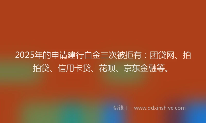 2025年的申请建行白金三次被拒有：团贷网、拍拍贷、信用卡贷、花呗、京东金融等。