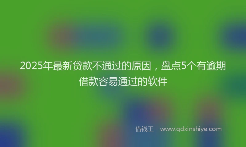 2025年最新贷款不通过的原因，盘点5个有逾期借款容易通过的软件