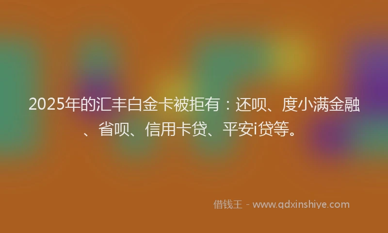 2025年的汇丰白金卡被拒有：还呗、度小满金融、省呗、信用卡贷、平安i贷等。