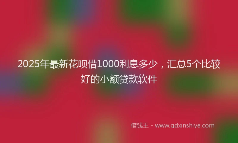 2025年最新花呗借1000利息多少，汇总5个比较好的小额贷款软件