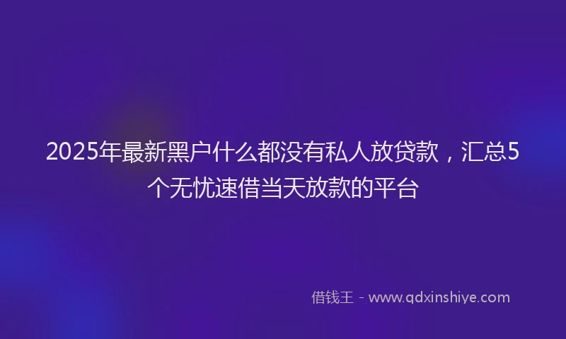 2025年最新黑户什么都没有私人放贷款，汇总5个无忧速借当天放款的平台