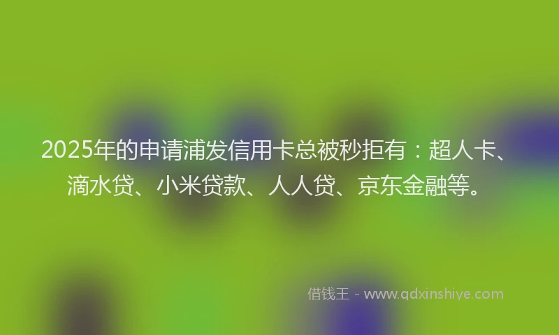 2025年的申请浦发信用卡总被秒拒有：超人卡、滴水贷、小米贷款、人人贷、京东金融等。