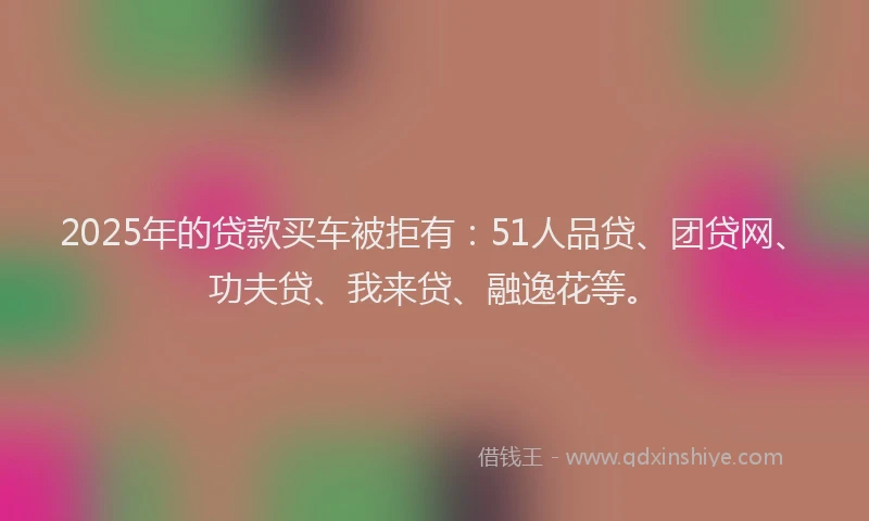 2025年的贷款买车被拒有：51人品贷、团贷网、功夫贷、我来贷、融逸花等。