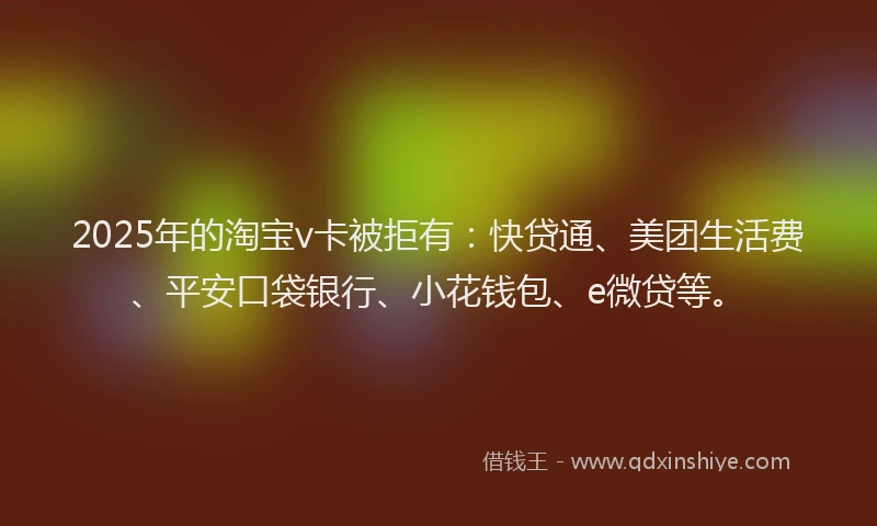 2025年的淘宝v卡被拒有：快贷通、美团生活费、平安口袋银行、小花钱包、e微贷等。