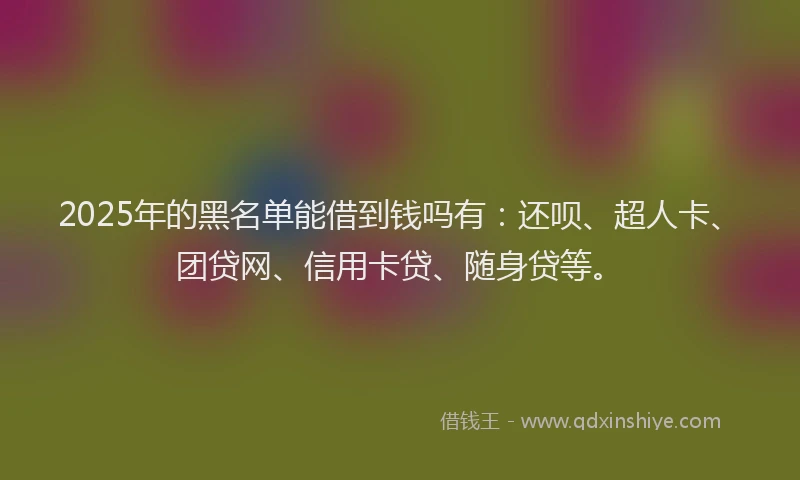2025年的黑名单能借到钱吗有：还呗、超人卡、团贷网、信用卡贷、随身贷等。