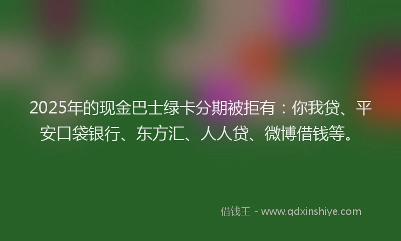 2025年的现金巴士绿卡分期被拒有：你我贷、平安口袋银行、东方汇、人人贷、微博借钱等。