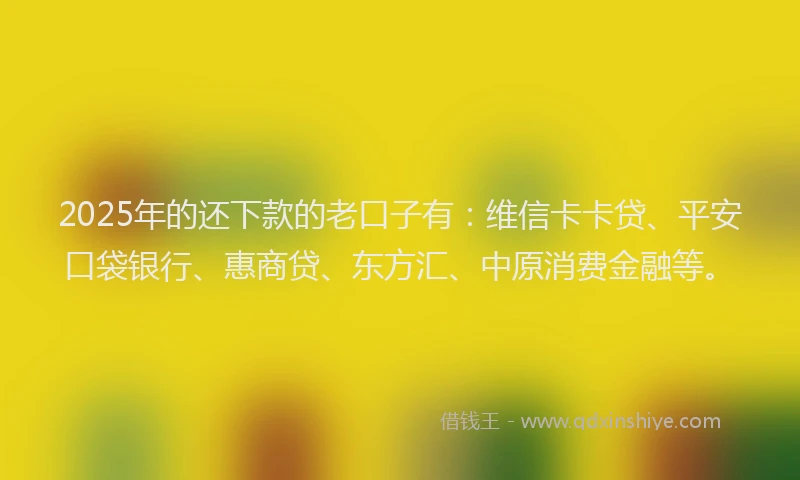 2025年的还下款的老口子有：维信卡卡贷、平安口袋银行、惠商贷、东方汇、中原消费金融等。