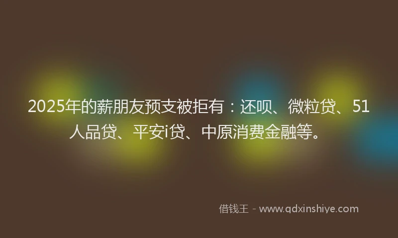 2025年的薪朋友预支被拒有：还呗、微粒贷、51人品贷、平安i贷、中原消费金融等。