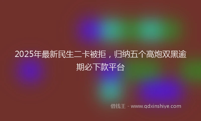 2025年最新民生二卡被拒，归纳五个高炮双黑逾期必下款平台