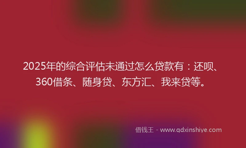 2025年的综合评估未通过怎么贷款有：还呗、360借条、随身贷、东方汇、我来贷等。