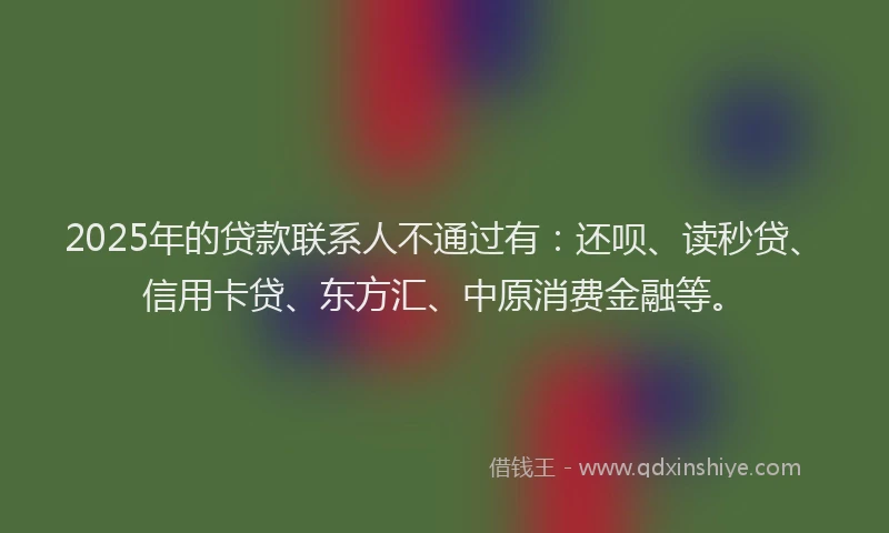 2025年的贷款联系人不通过有：还呗、读秒贷、信用卡贷、东方汇、中原消费金融等。