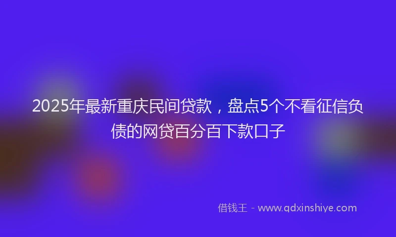 2025年最新重庆民间贷款，盘点5个不看征信负债的网贷百分百下款口子
