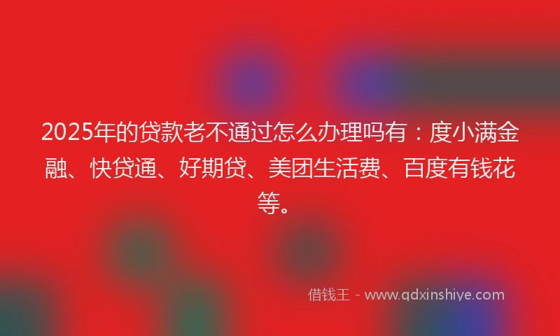 2025年的贷款老不通过怎么办理吗有：度小满金融、快贷通、好期贷、美团生活费、百度有钱花等。