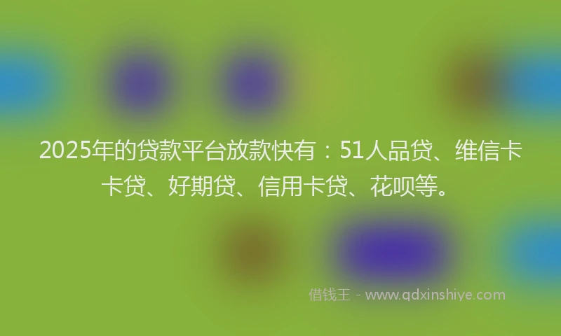 2025年的贷款平台放款快有：51人品贷、维信卡卡贷、好期贷、信用卡贷、花呗等。