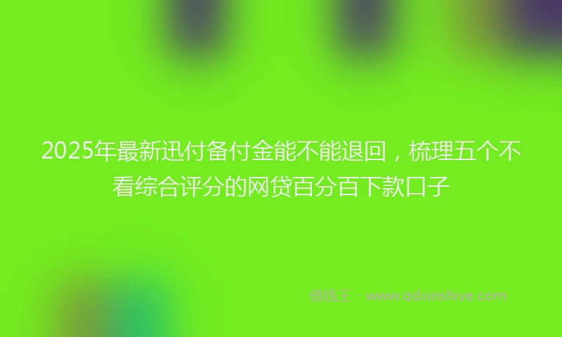 2025年最新迅付备付金能不能退回，梳理五个不看综合评分的网贷百分百下款口子