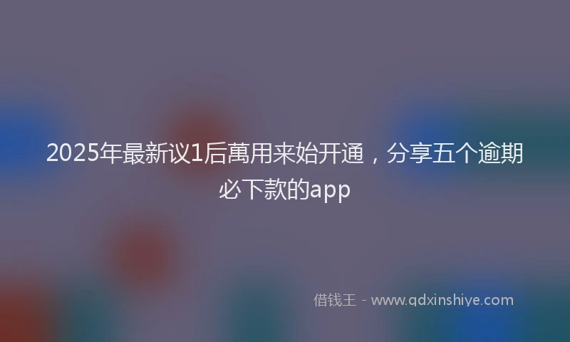 2025年最新议1后萬用来始开通，分享五个逾期必下款的app