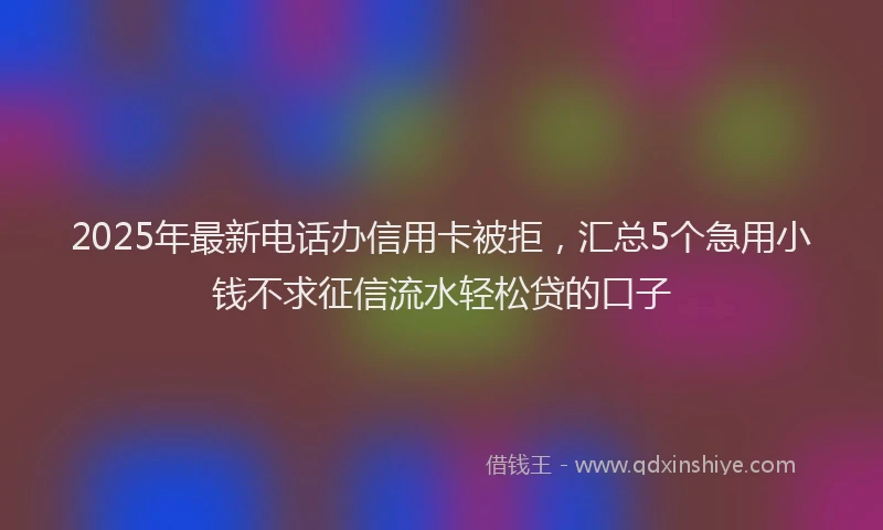 2025年最新电话办信用卡被拒，汇总5个急用小钱不求征信流水轻松贷的口子