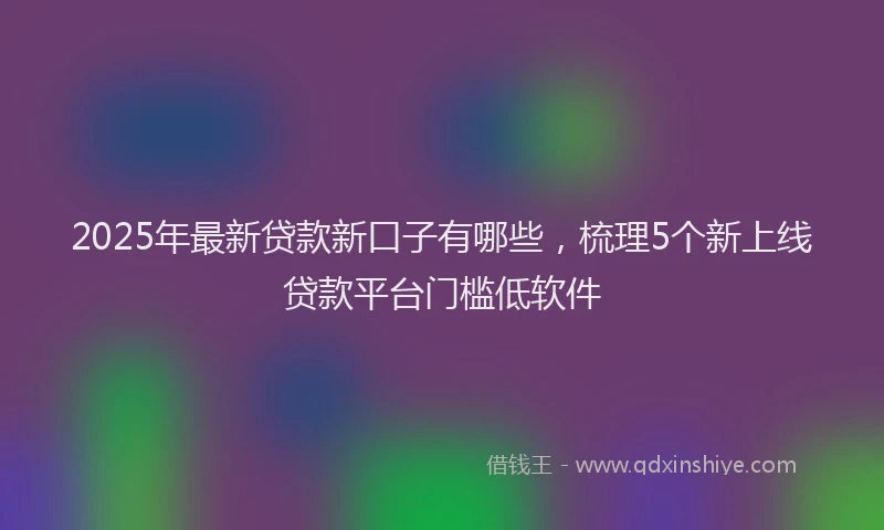 2025年最新贷款新口子有哪些，梳理5个新上线贷款平台门槛低软件