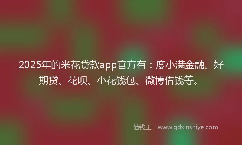 2025年的米花贷款app官方有：度小满金融、好期贷、花呗、小花钱包、微博借钱等。