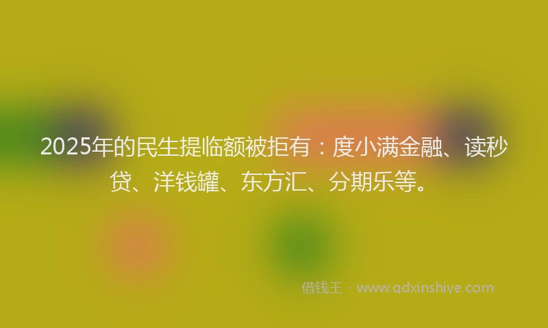2025年的民生提临额被拒有：度小满金融、读秒贷、洋钱罐、东方汇、分期乐等。