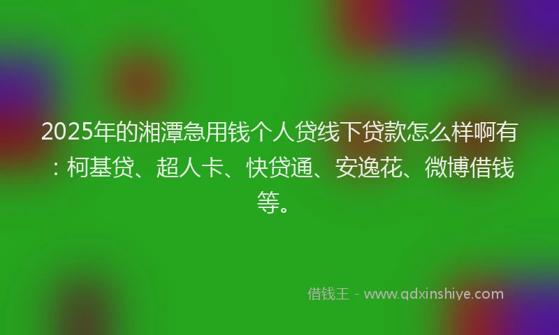 2025年的湘潭急用钱个人贷线下贷款怎么样啊有：柯基贷、超人卡、快贷通、安逸花、微博借钱等。