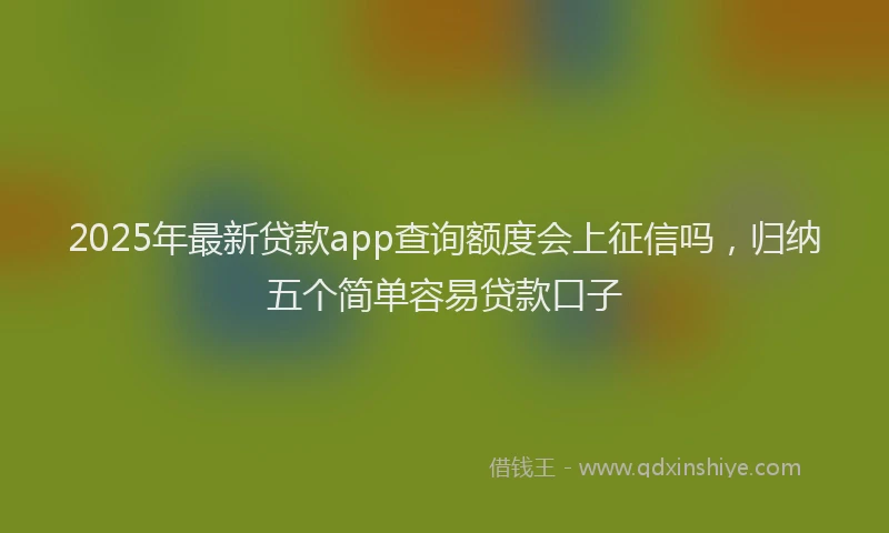 2025年最新贷款app查询额度会上征信吗，归纳五个简单容易贷款口子
