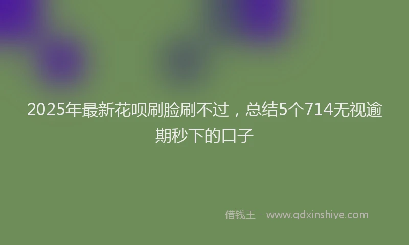 2025年最新花呗刷脸刷不过，总结5个714无视逾期秒下的口子