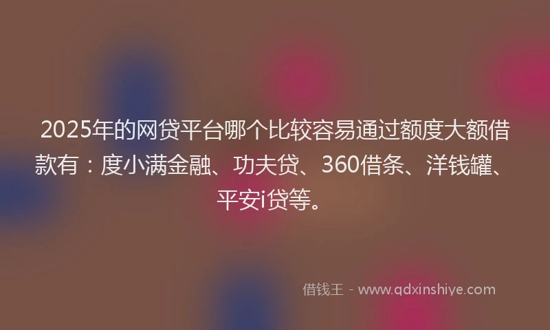 2025年的网贷平台哪个比较容易通过额度大额借款有：度小满金融、功夫贷、360借条、洋钱罐、平安i贷等。