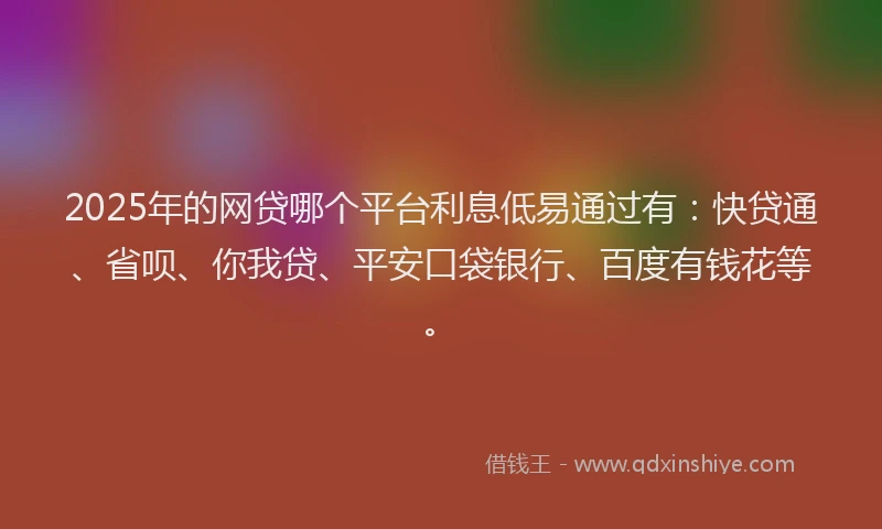 2025年的网贷哪个平台利息低易通过有：快贷通、省呗、你我贷、平安口袋银行、百度有钱花等。