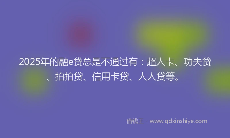 2025年的融e贷总是不通过有：超人卡、功夫贷、拍拍贷、信用卡贷、人人贷等。