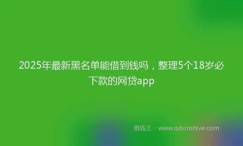 2025年最新黑名单能借到钱吗，整理5个18岁必下款的网贷app
