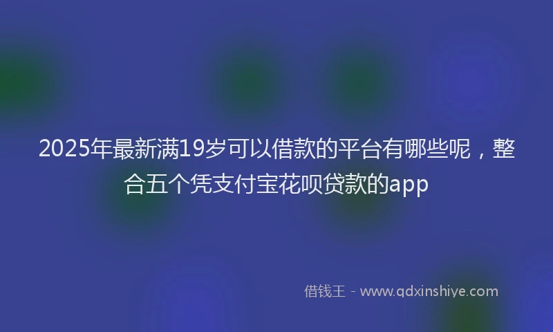 2025年最新满19岁可以借款的平台有哪些呢，整合五个凭支付宝花呗贷款的app