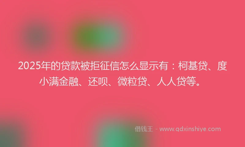 2025年的贷款被拒征信怎么显示有：柯基贷、度小满金融、还呗、微粒贷、人人贷等。