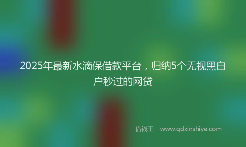 2025年最新水滴保借款平台，归纳5个无视黑白户秒过的网贷