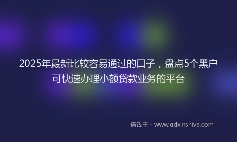 2025年最新比较容易通过的口子，盘点5个黑户可快速办理小额贷款业务的平台