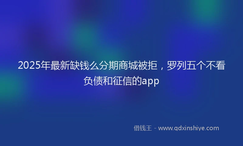 2025年最新缺钱么分期商城被拒，罗列五个不看负债和征信的app
