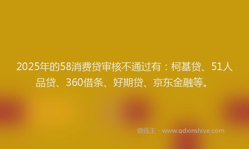 2025年的58消费贷审核不通过有：柯基贷、51人品贷、360借条、好期贷、京东金融等。