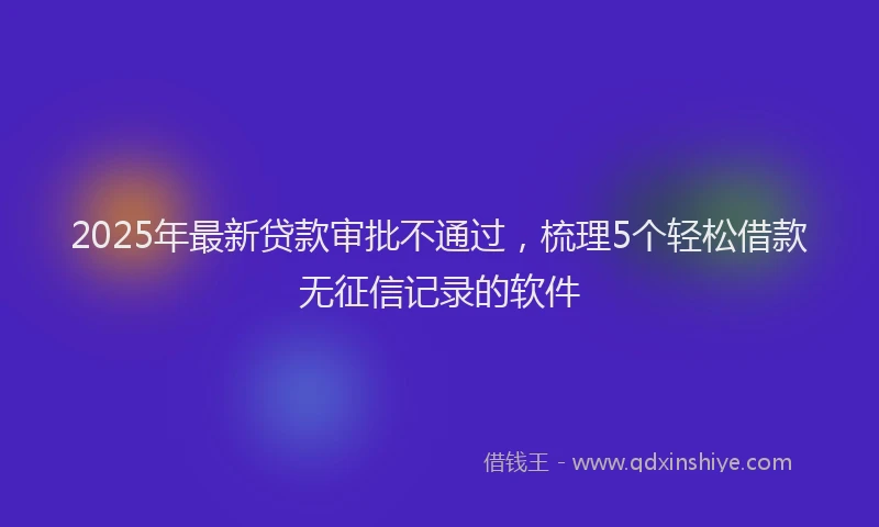 2025年最新贷款审批不通过，梳理5个轻松借款无征信记录的软件