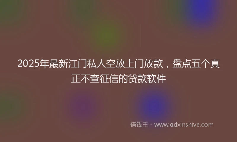 2025年最新江门私人空放上门放款，盘点五个真正不查征信的贷款软件