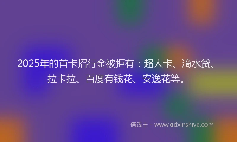 2025年的首卡招行金被拒有：超人卡、滴水贷、拉卡拉、百度有钱花、安逸花等。