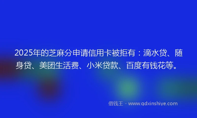 2025年的芝麻分申请信用卡被拒有：滴水贷、随身贷、美团生活费、小米贷款、百度有钱花等。