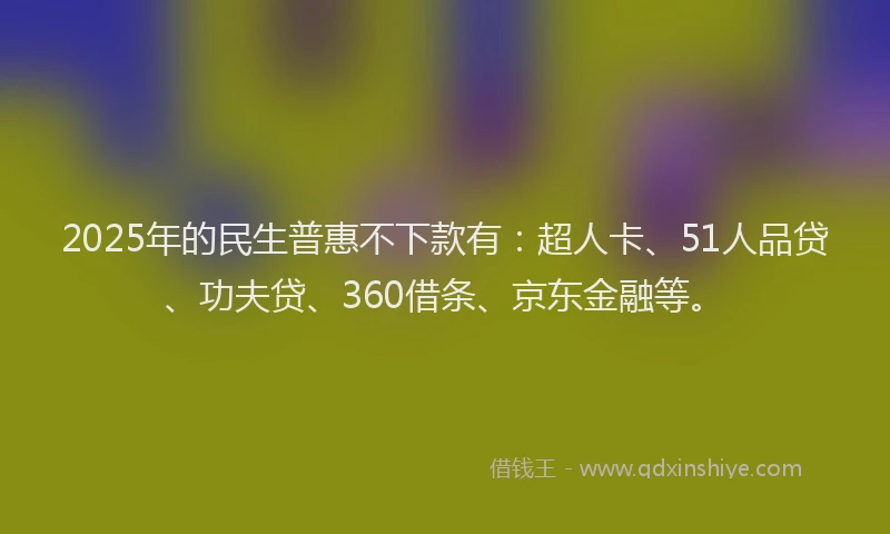 2025年的民生普惠不下款有：超人卡、51人品贷、功夫贷、360借条、京东金融等。