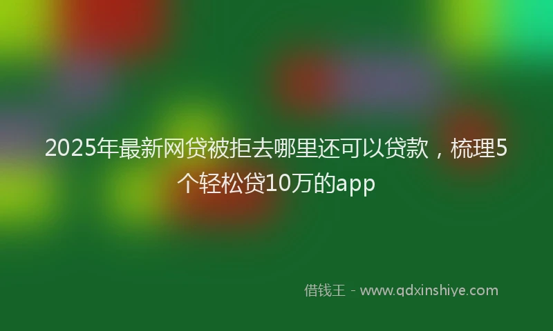 2025年最新网贷被拒去哪里还可以贷款，梳理5个轻松贷10万的app