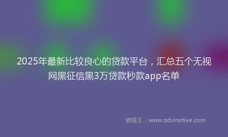 2025年最新比较良心的贷款平台，汇总五个无视网黑征信黑3万贷款秒款app名单