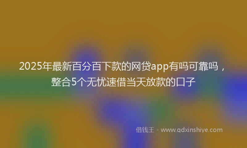 2025年最新百分百下款的网贷app有吗可靠吗，整合5个无忧速借当天放款的口子
