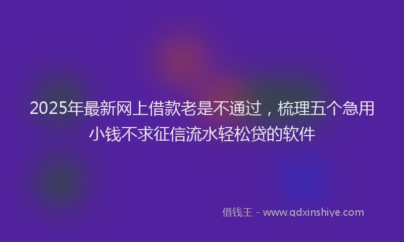 2025年最新网上借款老是不通过，梳理五个急用小钱不求征信流水轻松贷的软件