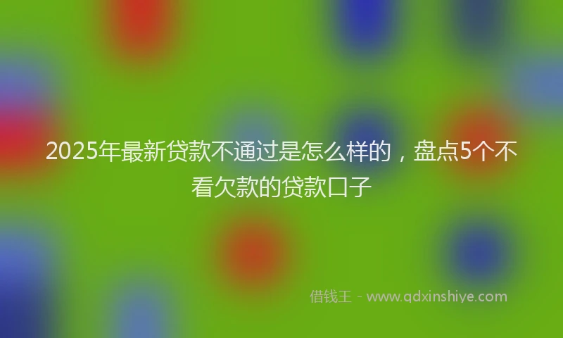 2025年最新贷款不通过是怎么样的，盘点5个不看欠款的贷款口子
